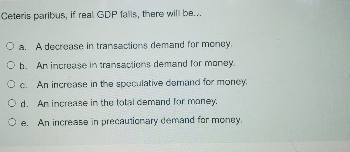 Ceteris paribus, if real GDP falls, there will be...
O a.
A decrease in transactions demand for money.
O b. An increase in transactions demand for money.
O c.
An increase in the speculative demand for money.
O d. An increase in the total demand for money.
O e. An increase in precautionary demand for money.
