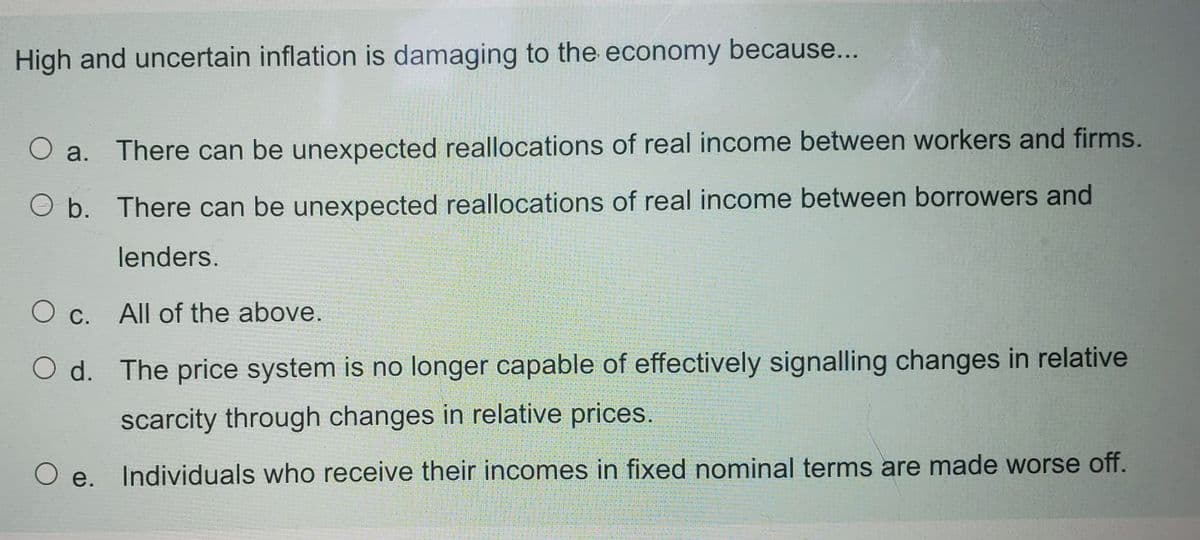 High and uncertain inflation is damaging to the economy because...
O a. There can be unexpected reallocations of real income between workers and firms.
O b. There can be unexpected reallocations of real income between borrowers and
lenders.
O c. All of the above.
O d. The price system is no longer capable of effectively signalling changes in relative
scarcity through changes in relative prices.
e. Individuals who receive their incomes in fixed nominal terms are made worse off.
