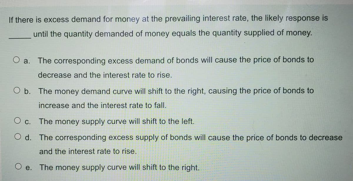 If there is excess demand for money at the prevailing interest rate, the likely response is
until the quantity demanded of money equals the quantity supplied of money.
O a. The corresponding excess demand of bonds will cause the price of bonds to
decrease and the interest rate to rise.
O b. The money demand curve will shift to the right, causing the price of bonds to
increase and the interest rate to fall.
O c. The money supply curve will shift to the left.
O d. The corresponding excess supply of bonds will cause the price of bonds to decrease
and the interest rate to rise.
O e. The money supply curve will shift to the right.
