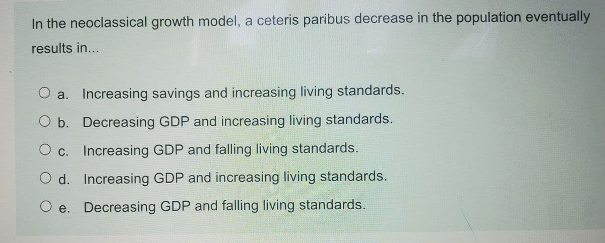 In the neoclassical growth model, a ceteris paribus decrease in the population eventually
results in...
O a. Increasing savings and increasing living standards.
O b. Decreasing GDP and increasing living standards.
O c. Increasing GDP and falling living standards.
O d. Increasing GDP and increasing living standards.
O e. Decreasing GDP and falling living standards.
