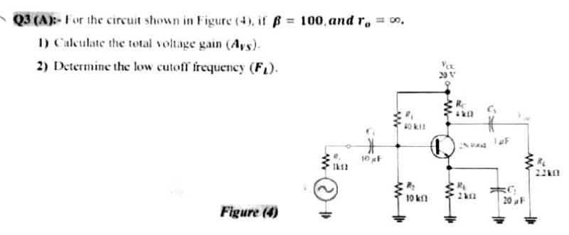 Q3 (A):- For the circuit shown in Figure (4), if B= 100, and r, o.
I) Calculate the total voltage gain (Ays).
2) Determine the low cutoff frequency (FL).
20 V
10 F
22k0
10 k
20 F
Figure (4)
