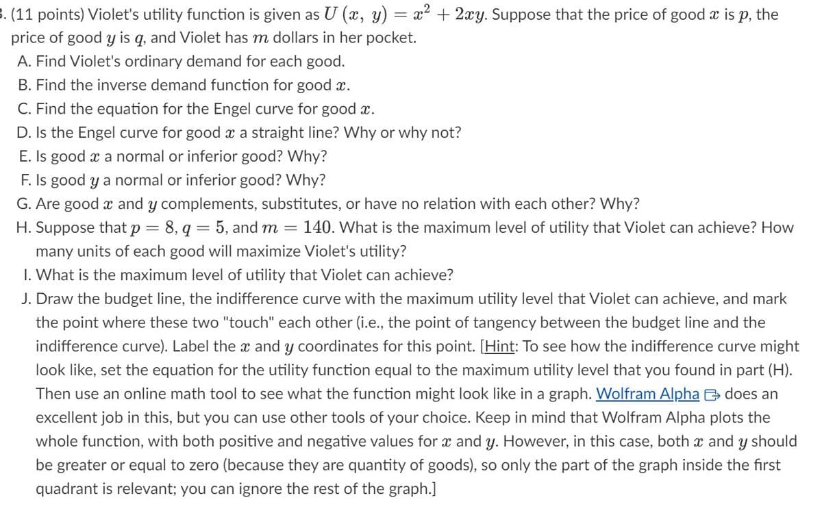 3. (11 points) Violet's utility function is given as U (x, y)
price of good y is q, and Violet has m dollars in her pocket.
A. Find Violet's ordinary demand for each good.
B. Find the inverse demand function for good x.
C. Find the equation for the Engel curve for good x.
D. Is the Engel curve for good x a straight line? Why or why not?
E. Is good x a normal or inferior good? Why?
F. Is good y a normal or inferior good? Why?
G. Are good x and y complements, substitutes, or have no relation with each other? Why?
H. Suppose that p = 8, q = 5, and m
=
140. What is the maximum level of utility that Violet can achieve? How
many units of each good will maximize Violet's utility?
1. What is the maximum level of utility that Violet can achieve?
=
= x² + 2xy. Suppose that the price of good x is p, the
J. Draw the budget line, the indifference curve with the maximum utility level that Violet can achieve, and mark
the point where these two "touch" each other (i.e., the point of tangency between the budget line and the
indifference curve). Label the x and y coordinates for this point. [Hint: To see how the indifference curve might
look like, set the equation for the utility function equal to the maximum utility level that you found in part (H).
Then use an online math tool to see what the function might look like in a graph. Wolfram Alpha does an
excellent job in this, but you can use other tools of your choice. Keep in mind that Wolfram Alpha plots the
whole function, with both positive and negative values for x and y. However, in this case, both x and y should
be greater or equal to zero (because they are quantity of goods), so only the part of the graph inside the first
quadrant is relevant; you can ignore the rest of the graph.]