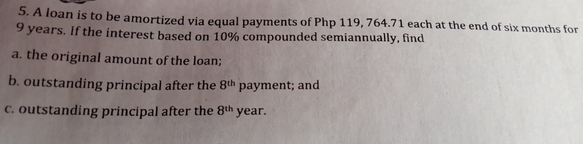 5. A loan is to be amortized via equal payments of Php 119, 764.71 each at the end of six months for
9 years. If the interest based on 10% compounded semiannually, find
a. the original amount of the loan;
b. outstanding principal after the 8th
payment; and
C. outstanding principal after the 8th year.
