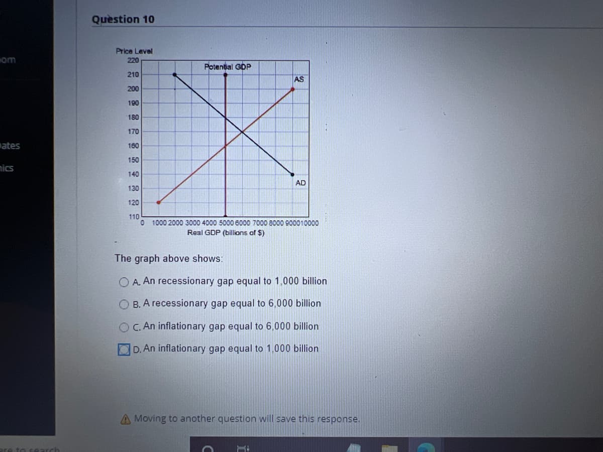 com
ates
nics
to search
Question 10
Price Level
220
210
200
Potential GDP
AS
190
180
170
160
150
140
130
120
110
0 1000 2000 3000 4000 5000 6000 7000 8000 900010000
Real GDP (billions of $)
AD
The graph above shows:
O A. An recessionary gap equal to 1,000 billion
OB. A recessionary gap equal to 6,000 billion
OC. An inflationary gap equal to 6,000 billion
D. An inflationary gap equal to 1,000 billion
F:
A Moving to another question will save this response.