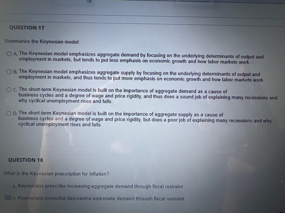 QUESTION 17
Summarize the Keynesian model:
OA. The Keynesian model emphasizes aggregate demand by focusing on the underlying determinants of output and
employment in markets, but tends to put less emphasis on economic growth and how labor markets work.
O B. The Keynesian model emphasizes aggregate supply by focusing on the underlying determinants of output and
employment in markets, and thus tends to put more emphasis on economic growth and how labor markets work.
OC. The short-term Keynesian model is built on the importance of aggregate demand as a cause of
business cycles and a degree of wage and price rigidity, and thus does a sound job of explaining many recessions and
why cyclical unemployment rises and falls.
OD. The short-term Keynesian model is built on the importance of aggregate supply as a cause of
business cycles and a degree of wage and price rigidity, but does a poor job of explaining many recessions and why
cyclical unemployment rises and falls.
QUESTION 18
What is the Keynesian prescription for inflation?
A. Keynesians prescribe increasing aggregate demand through fiscal restraint
R Keynesians prescribe decreasing aggregate demand through fiscal restraint