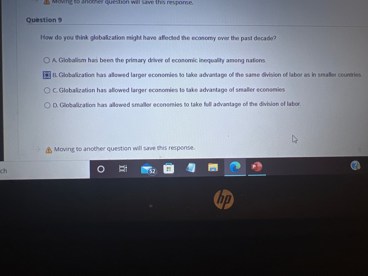 ch
Moving to another question will save this response.
Question 9
How do you think globalization might have affected the economy over the past decade?
OA. Globalism has been the primary driver of economic inequality among nations.
OB. Globalization has allowed larger economies to take advantage of the same division of labor as in smaller countries.
O C. Globalization has allowed larger economies to take advantage of smaller economies
OD. Globalization has allowed smaller economies to take full advantage of the division of labor.
A Moving to another question will save this response.
O
152
199
hp