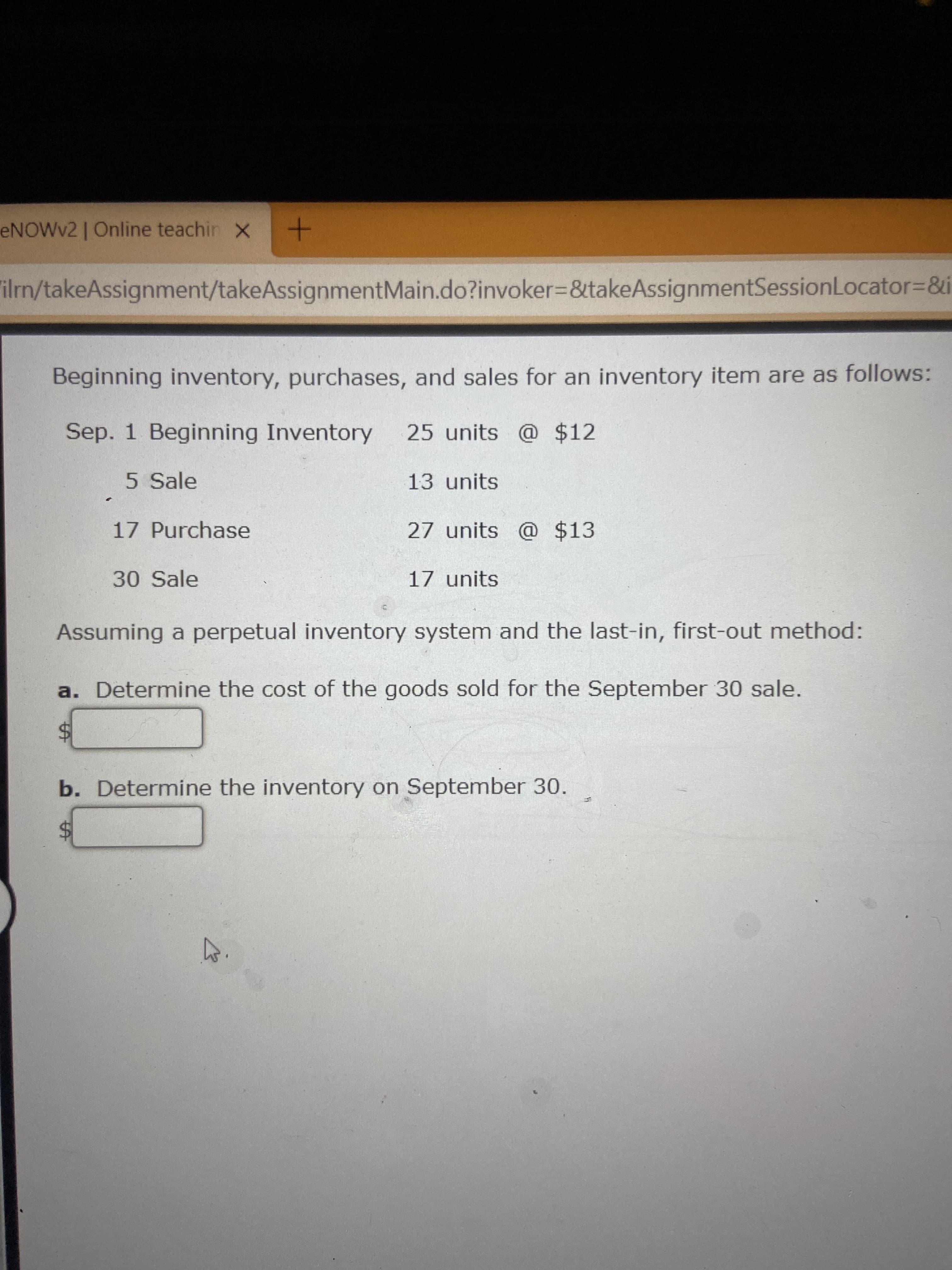 %24
%24
ENOWV2 | Online teachin X
"ilm/takeAssignment/takeAssignmentMain.do?invoker3&takeAssignmentSessionLocator%3D&i
!!
Beginning inventory, purchases, and sales for an inventory item are as follows:
Sep. 1 Beginning Inventory
25 units @ $12
5 Sale
13 units
17 Purchase
27 units @ $13
30 Sale
17 units
Assuming a perpetual inventory system and the last-in, first-out method:
a. Determine the cost of the goods sold for the September 30 sale.
b. Determine the inventory on September 30.
