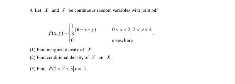 4. Let X and Y be continuous random variables with joint pdf
(6-x-y)
0<x< 2, 2 < y< 4
f(x, y) ={8
elsewhere
(1) Find marginal density of X.
(2) Find conditional density of Y on X.
(3) Find P(2<Y < 3|x 1).
