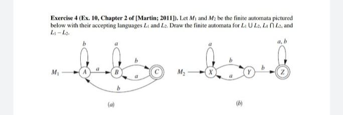 Exercise 4 (Ex. 10, Chapter 2 of (Martin; 2011). Let Mi and M2 be the finite automata pictured
below with their accepting languages Li and L2. Draw the finite automata for Li U L2, Li N L2, and
Li - L2.
a, b
M2
(a)
(b)
