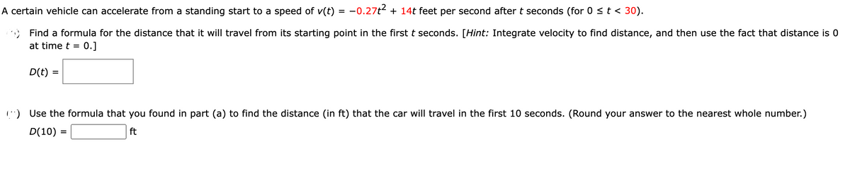 A certain vehicle can accelerate from a standing start to a speed of v(t) = −0.27t² + 14t feet per second after t seconds (for 0 ≤ t < 30).
Find a formula for the distance that it will travel from its starting point in the first t seconds. [Hint: Integrate velocity to find distance, and then use the fact that distance is 0
at time t = 0.]
D(t) =
Use the formula that you found in part (a) to find the distance (in ft) that the car will travel in the first 10 seconds. (Round your answer to the nearest whole number.)
D(10) =
ft