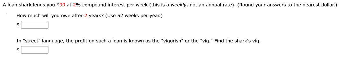 A loan shark lends you $90 at 2% compound interest per week (this is a weekly, not an annual rate). (Round your answers to the nearest dollar.)
How much will you owe after 2 years? (Use 52 weeks per year.)
$
In "street" language, the profit on such a loan is known as the "vigorish" or the "vig." Find the shark's vig.
$