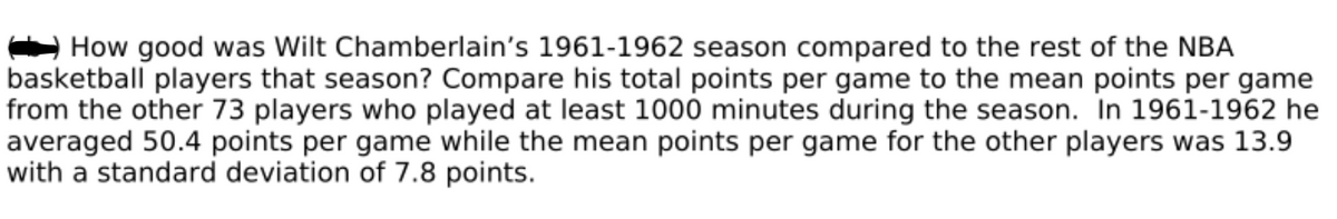 How good was Wilt Chamberlain's 1961-1962 season compared to the rest of the NBA
basketball players that season? Compare his total points per game to the mean points per game
from the other 73 players who played at least 1000 minutes during the season. In 1961-1962 he
averaged 50.4 points per game while the mean points per game for the other players was 13.9
with a standard deviation of 7.8 points.
