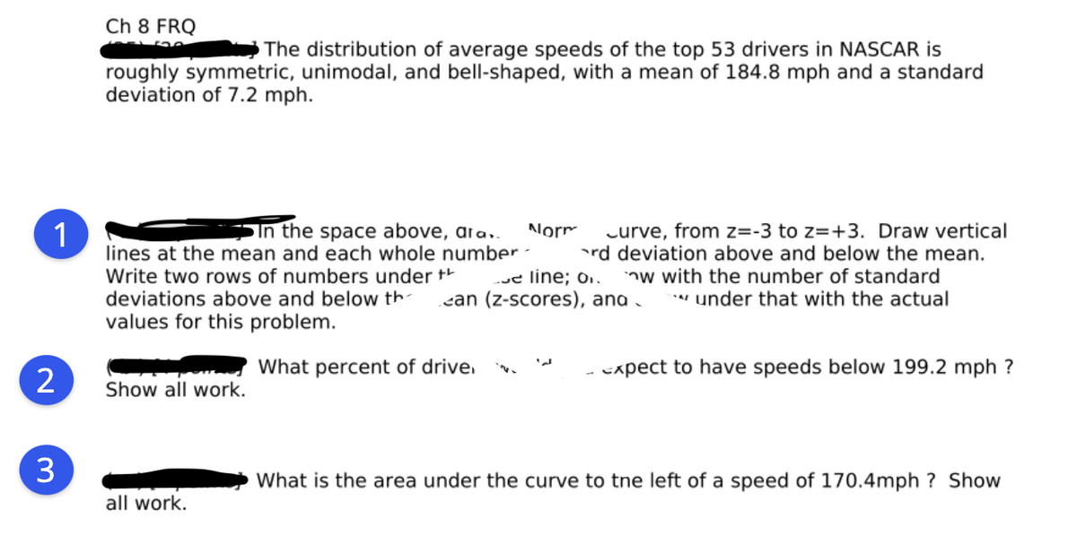 Ch 8 FRQ
The distribution of average speeds of the top 53 drivers in NASCAR is
roughly symmetric, unimodal, and bell-shaped, with a mean of 184.8 mph and a standard
deviation of 7.2 mph.
1
In the space above, ara..
lines at the mean and each whole number -
curve, from z=-3 to z=+3. Draw vertical
rd deviation above and below the mean.
nw with the number of standard
* under that with the actual
Norm.
Write two rows of numbers under +
deviations above and below th-
we line; o..
can (z-scores), ana .
values for this problem.
What percent of drive.
cxpect to have speeds below 199.2 mph ?
2
Show all work.
3
What is the area under the curve to tne left of a speed of 170.4mph ? Show
all work.
