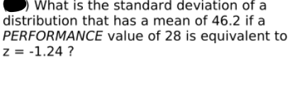 What is the standard deviation of a
distribution that has a mean of 46.2 if a
PERFORMANCE value of 28 is equivalent to
z = -1.24 ?
