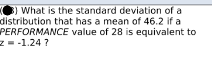 3) What is the standard deviation of a
distribution that has a mean of 46.2 if a
PERFORMANCE value of 28 is equivalent to
z = -1.24 ?
