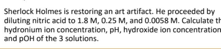 Sherlock Holmes is restoring an art artifact. He proceeded by
diluting nitric acid to 1.8 M, 0.25 M, and 0.0058 M. Calculate th
hydronium ion concentration, pH, hydroxide ion concentration
and pOH of the 3 solutions.
