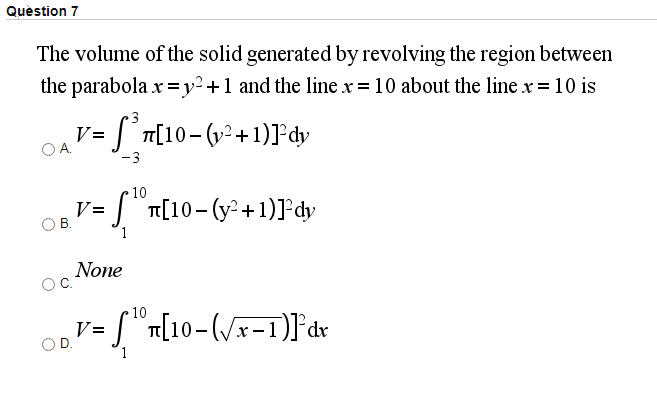 Question 7
The volume of the solid generated by revolving the region between
the parabola x =y²+1 and the line x = 10 about the line x=10 is
3
S°T[10-(v2+1)]°dy
V=
-3
10
V=
O B.
"T[10- (y2+1)]dy
1
None
10
L n[10-(/x-1)]°dx
V =
1
