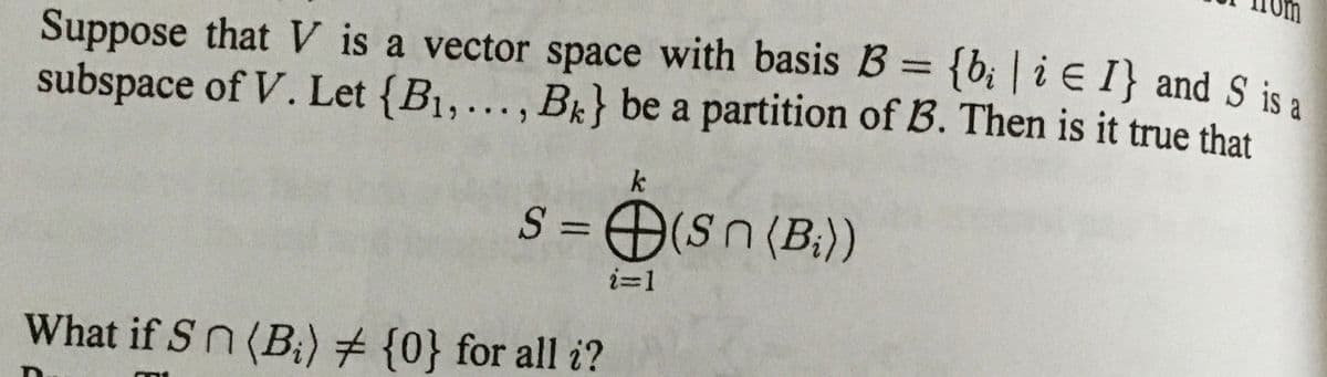 Suppose that V is a vector space with basis B = {b¡ | i E I} and S is a
subspace of V. Let {B1,., Bk} be a partition of B. Then is it true that
%3D
k
S = O(sn (B;))
ミ=1
What if Sn (B) # {0} for all i?
