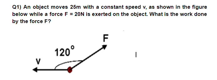 Q1) An object moves 25m with a constant speed v, as shown in the figure
below while a force F = 20N is exerted on the object. What is the work done
by the force F?
F
120°
