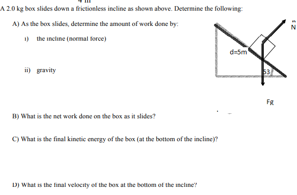 A 2.0 kg box slides down a frictionless incline as shown above. Determine the following:
A) As the box slides, determine the amount of work done by:
1) the incline (normal force)
d=5m
ii) gravity
53
Fg
B) What is the net work done on the box as it slides?
C) What is the final kinetic energy of the box (at the bottom of the incline)?
D) What is the final velocity of the box at the bottom of the incline?
