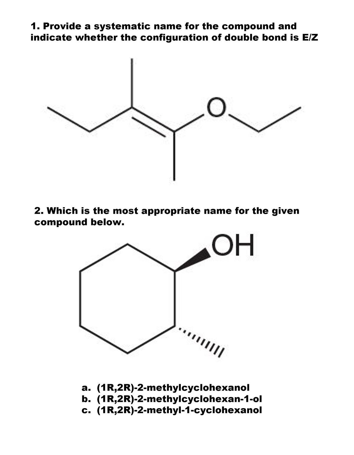 1. Provide a systematic name for the compound and
indicate whether the configuration of double bond is E/Z
2. Which is the most appropriate name for the given
compound below.
OH
a. (1R,2R)-2-methylcyclohexanol
b. (1R,2R)-2-methylcyclohexan-1-ol
c. (1R,2R)-2-methyl-1-cyclohexanol
