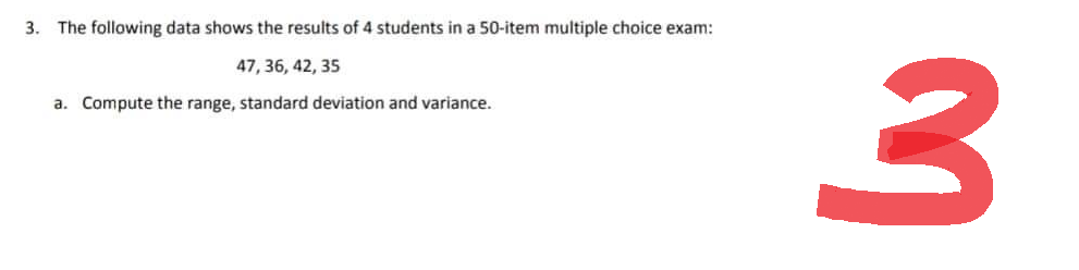 3. The following data shows the results of 4 students in a 50-item multiple choice exam:
47, 36, 42, 35
a. Compute the range, standard deviation and variance.
3
