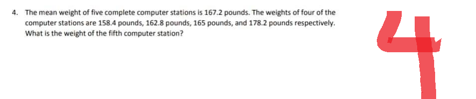4. The mean weight of five complete computer stations is 167.2 pounds. The weights of four of the
computer stations are 158.4 pounds, 162.8 pounds, 165 pounds, and 178.2 pounds respectively.
What is the weight of the fifth computer station?