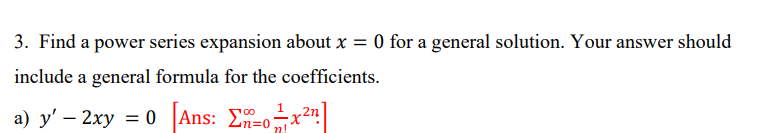 3. Find a power series expansion about x = 0 for a general solution. Your answer should
include a general formula for the coefficients.
a) y' - 2xy = 0 [Ans: [x²]
n!