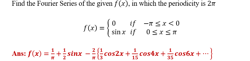 Find the Fourier Series of the given f(x), in which the periodicity is 2π
f(x) =
{}
0 if -π<x<0
sinx if 0≤x≤π
2
Ans: f(x) = 1 + 1/ sinx - 7/{co.
cos2x+cos4x+cos6x+ ...}
