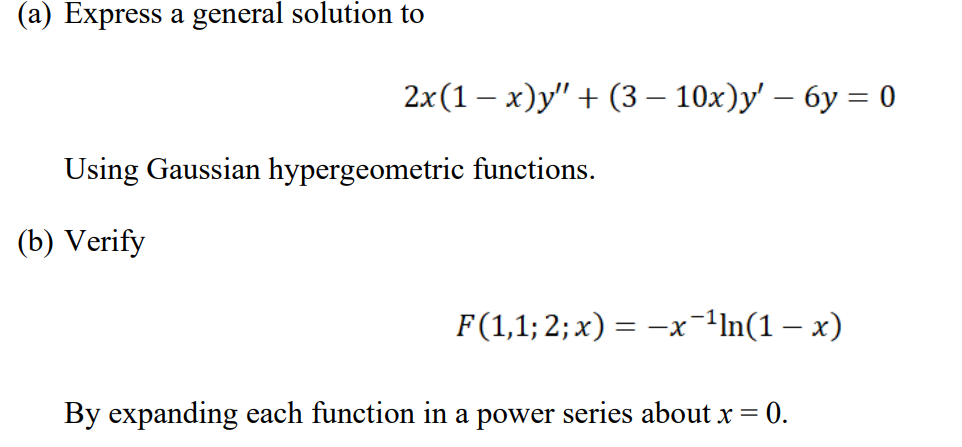 (a) Express a general solution to
2x(1 – x)y" + (3 – 10x)y' – 6y = 0
|
Using Gaussian hypergeometric functions.
(b) Verify
F(1,1; 2; x) = -x-1ln(1 – x)
By expanding each function in a power series about x = 0.
