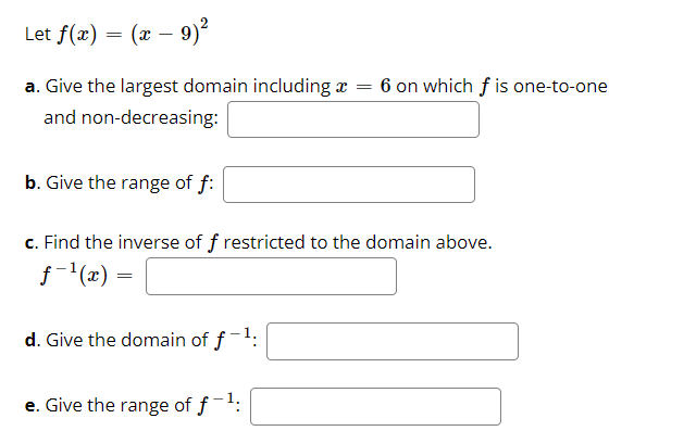 Let f(x)
(x – 9)?
-
a. Give the largest domain including x = 6 on which f is one-to-one
and non-decreasing:
b. Give the range of f:
c. Find the inverse of f restricted to the domain above.
j-(x) =
d. Give the domain of f-1:
e. Give the range of f-:
