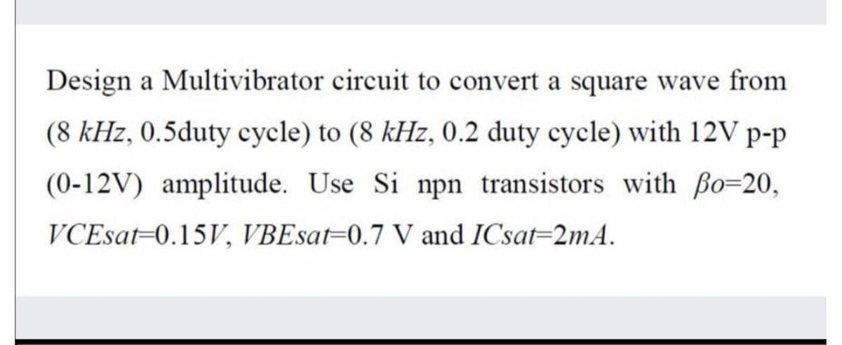 Design a Multivibrator circuit to convert a square wave from
(8 kHz, 0.5duty cycle) to (8 kHz, 0.2 duty cycle) with 12V p-p
(0-12V) amplitude. Use Si npn transistors with ßo=20,
VCEsat-0.15V, VBEsat=0.7 V and ICsat=2mA.
