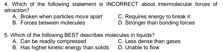 4. Which of the following statement is INCORRECT about intermolecular forces of
attraction?
A. Broken when particles move apart
B. Forces between molecules
C. Requires energy to break it
D. Stronger than bonding forces
5. Which of the following BEST describes molecules in liquids?
A. Can be readily compressed
B. Has higher kinetic energy than solids
C. Less dense than gases
D. Unable to flow

