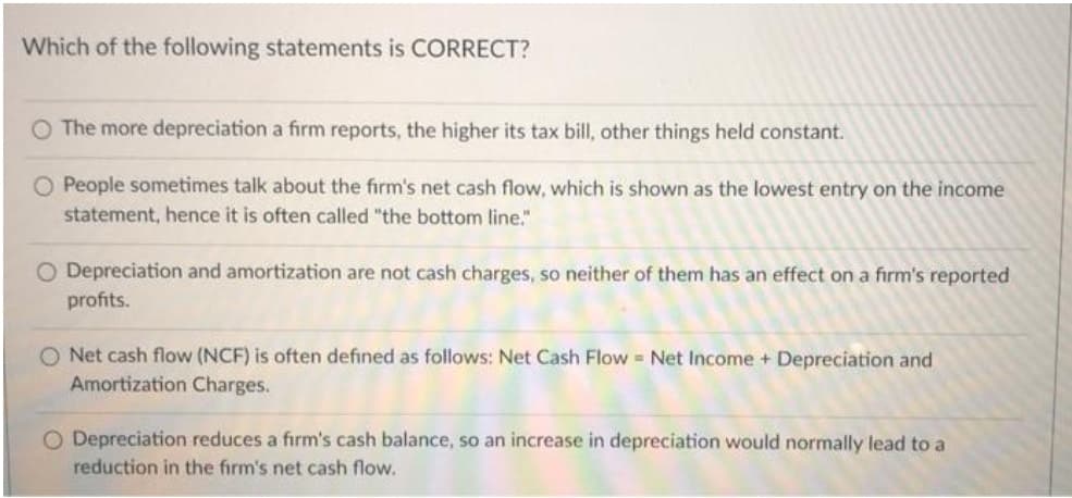 Which of the following statements is CORRECT?
O The more depreciation a firm reports, the higher its tax bill, other things held constant.
O People sometimes talk about the firm's net cash flow, which is shown as the lowest entry on the income
statement, hence it is often called "the bottom line."
O Depreciation and amortization are not cash charges, so neither of them has an effect on a firm's reported
profits.
O Net cash flow (NCF) is often defined as follows: Net Cash Flow = Net Income + Depreciation and
Amortization Charges.
O Depreciation reduces a firm's cash balance, so an increase in depreciation would normally lead to a
reduction in the firm's net cash flow.
