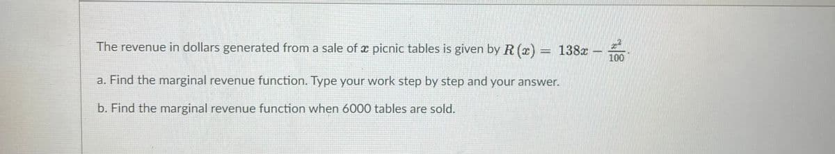 The revenue in dollars generated from a sale of x picnic tables is given by R (x) = 138x
100
a. Find the marginal revenue function. Type your work step by step and your answer.
b. Find the marginal revenue function when 6000 tables are sold.
