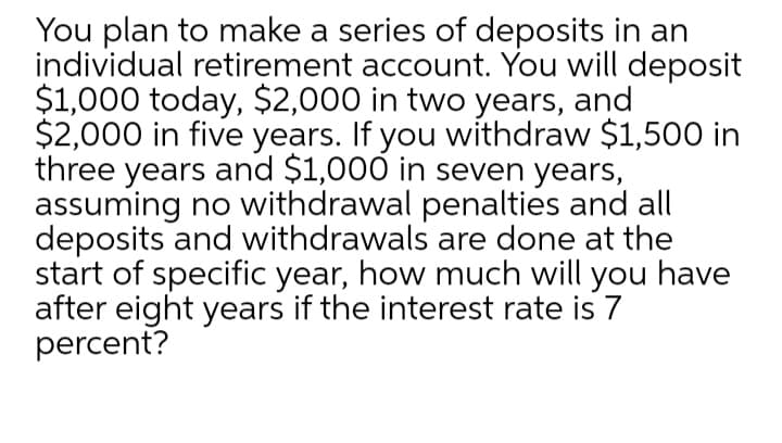 You plan to make a series of deposits in an
individual retirement account. You will deposit
$1,000 today, $2,000 in two years, and
$2,000 in five years. If you withdraw $1,500 in
three years and $1,000 in seven years,
assuming no withdrawal penalties and all
deposits and withdrawals are done at the
start of specific year, how much will you have
after eight years if the interest rate is 7
percent?
