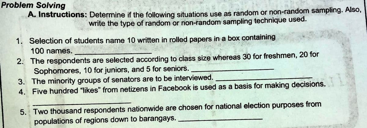 Problem Solving
A. Instructions: Determine if the following situations use as random or non-random sampling. Also,
write the type of random or non-random sampling technique used.
1. Selection of students name 10 written in rolled papers in a box containing
100 names.
2. The respondents are selected according to class size whereas 30 for freshmen, 20 for
Sophomores, 10 for juniors, and 5 for seniors.
3. The minority groups of senators are to be interviewed.
4. Five hundred "likes" from netizens in Facebook is used as a basis for making decisions.
5. Two thousand respondents nationwide are chosen for national election purposes from
populations of regions down to barangays.
