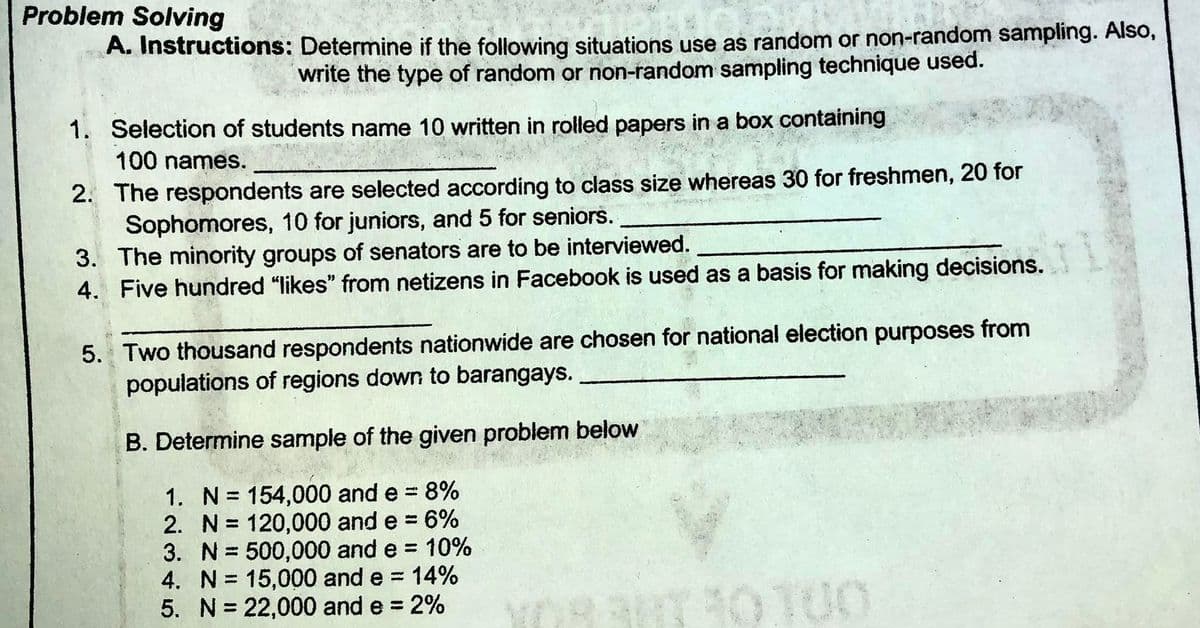 Problem Solving
A. Instructions: Determine if the following situations use as random or non-random sampling. Also,
write the type of random or non-random sampling technique used.
1. Selection of students name 10 written in rolled papers in a box containing
100 names.
2. The respondents are selected according to class size whereas 30 for freshmen, 20 for
Sophomores, 10 for juniors, and 5 for seniors.
3. The minority groups of senators are to be interviewed.
4. Five hundred "likes" from netizens in Facebook is used as a basis for making decisions.
5. Two thousand respondents nationwide are chosen for national election purposes from
populations of regions down to barangays.
B. Determine sample of the given problem below
1. N= 154,000 and e = 8%
3D6%
2. N = 120,000 and e = 6%
3. N= 500,000 and e = 10%
4. N= 15,000 and e = 14%
5. N= 22,000 and e 2%
%3D
0100
%3D
