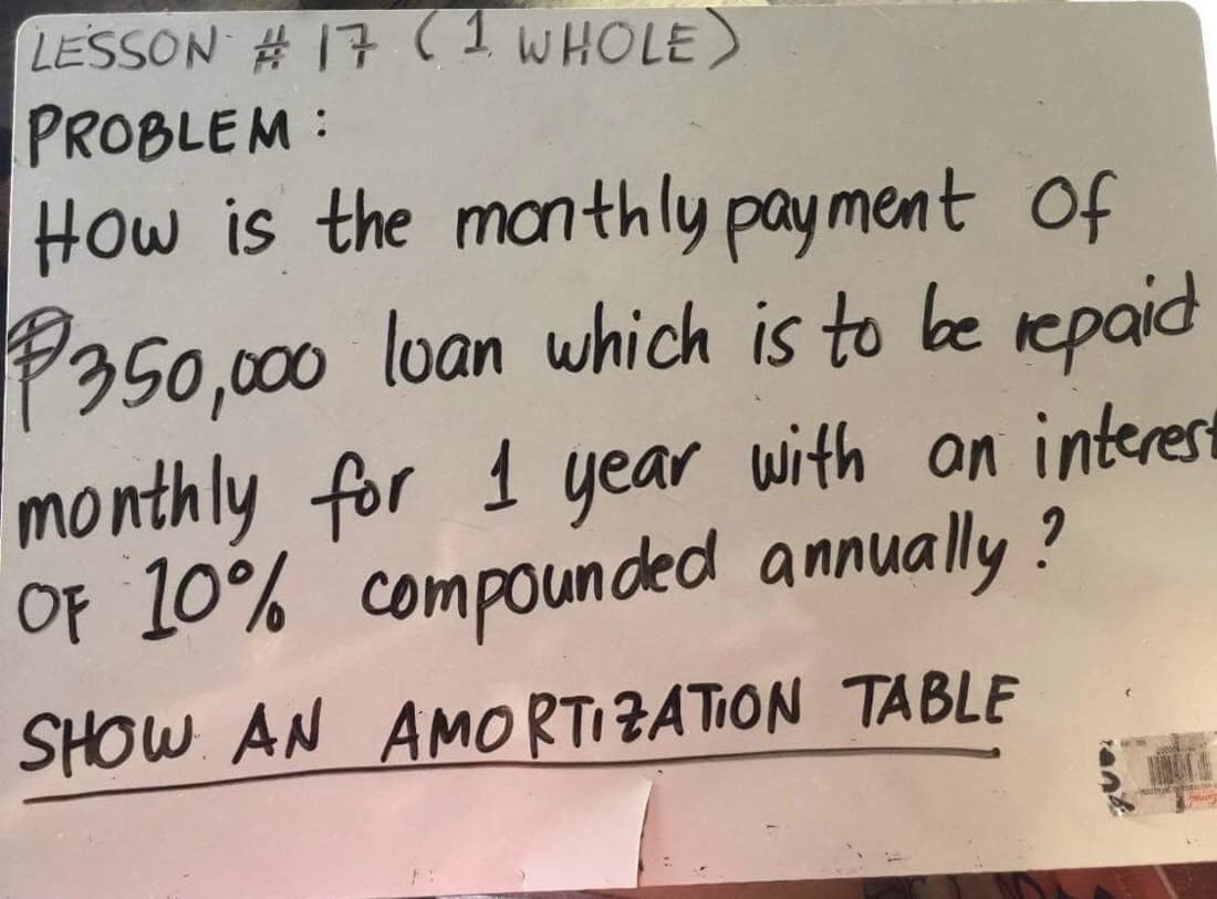 LESSON # 17 (1 WHOLE)
PROBLEM:
How is the manthly payment of
P350,000 loan which is to be repaid
monthly for 1 year with on interesrt
OF 10% compounded annually ?
SHOW AN AMORTIZATION TABLE
