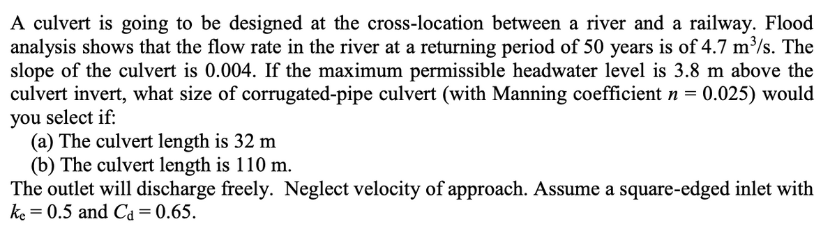 A culvert is going to be designed at the cross-location between a river and a railway. Flood
analysis shows that the flow rate in the river at a returning period of 50 years is of 4.7 m/s. The
slope of the culvert is 0.004. If the maximum permissible headwater level is 3.8 m above the
culvert invert, what size of corrugated-pipe culvert (with Manning coefficient n =
you select if:
(a) The culvert length is 32 m
(b) The culvert length is 110 m.
The outlet will discharge freely. Neglect velocity of approach. Assume a square-edged inlet with
ke = 0.5 and Cd = 0.65.
0.025) would
