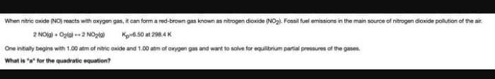When nitric oxide (NO) reacts with oxygen gas, it can form a red-brown gas known as nitrogen dioxide (NO2). Fossil fuei emissions in the main source of nitrogen dioxide polution of the air.
2 NOla) + Ozla) 2 NOpla
Ko6.50 at 298.4K
One initially begins with 1.00 atm of nitric oxide and 1.00 atm of oxygen gas and want to solve for equilibrium partial pressures of the gases.
What is "a" for the quadratic equation?

