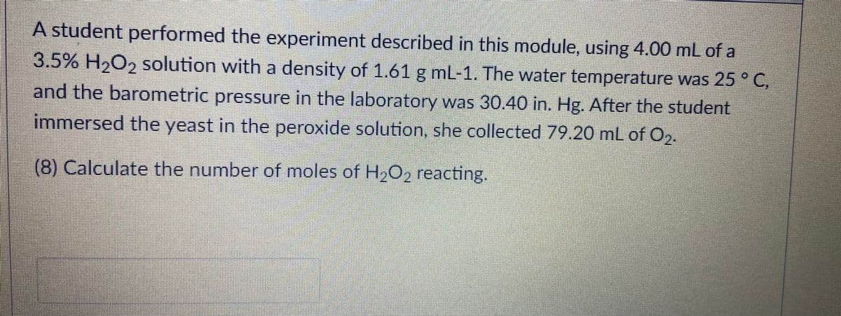 A student performed the experiment described in this module, using 4.00 mL of a
3.5% H,O2 solution with a density of 1.61 g ml-1. The water temperature was 25 ° C,
and the barometric pressure in the laboratory was 30.40 in. Hg. After the student
immersed the yeast in the peroxide solution, she collected 79.20 mL of O2.
(8) Calculate the number of moles of H202 reacting.
