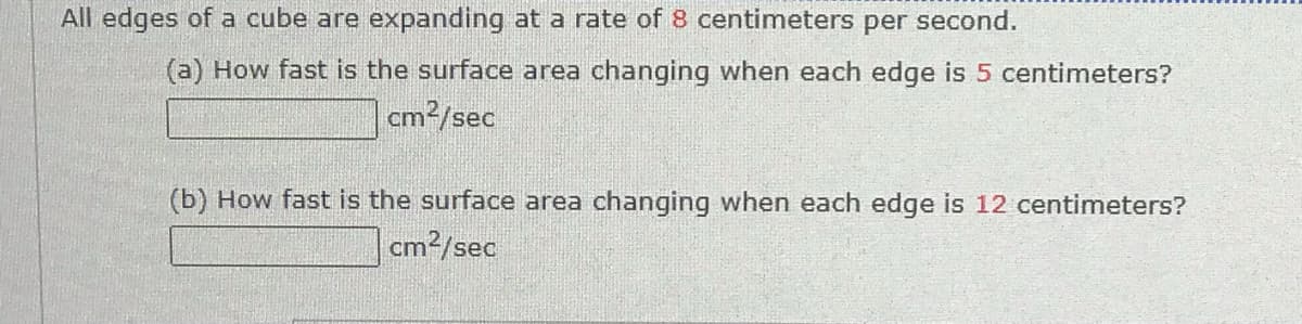 All edges of a cube are expanding at a rate of 8 centimeters per second.
(a) How fast is the surface area changing when each edge is 5 centimeters?
cm2/sec
(b) How fast is the surface area changing when each edge is 12 centimeters?
cm2/sec
