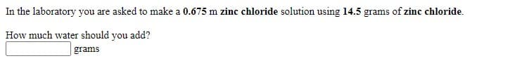 In the laboratory you are asked to make a 0.675 m zinc chloride solution using l4.5 grams of zinc chloride.
How much water should you add?
grams
