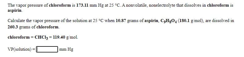 The vapor pressure of chloroform is 173.11 mm Hg at 25 °C. A nonvolatile, nonelectrolyte that dissolves in chloroform is
aspirin.
Calculate the vapor pressure of the solution at 25 °C when 10.87 grams of aspirin, C,HgO4 (180.1 g/mol), are dissolved in
260.3 grams of chloroform.
chloroform = CHC13 = 119.40 g/mol.
%3D
VP(solution):
|mm Hg
