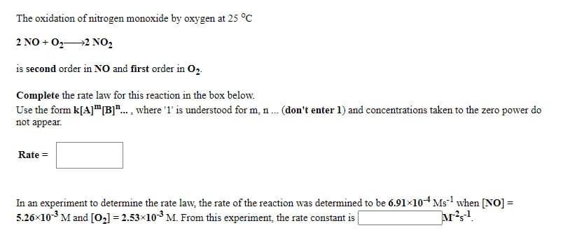 The oxidation of nitrogen monoxide by oxygen at 25 °C
2 NO + 022 NO,
is second order in NO and first order in Op.
Complete the rate law for this reaction in the box below.
Use the form k[A]"B"... , where '1' is understood for m, n. (don't enter 1) and concentrations taken to the zero power do
not appear.
Rate =
In an experiment to determine the rate law, the rate of the reaction was determined to be 6.91×10o-4 Ms1 when [NO] =
5.26x103 M and [02] = 2.53x103 M. From this experiment, the rate constant is
