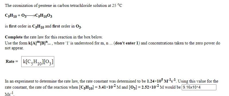The ozonization of pentene in carbon tetrachloride solution at 25 °C
C3H10 + O3C3H1003
is first order in C3H10 and first order in Og.
Complete the rate law for this reaction in the box below.
Use the form k[A]"[B]".. , where '1' is understood for m, n .. (don't enter 1) and concentrations taken to the zero power do
not appear.
Rate = k[C3H1,][O;]
In an experiment to determine the rate law, the rate constant was determined to be 1.24x105 M's1. Using this value for the
rate constant, the rate of the reaction when [C3H10] = 3.41×10² M and [O3] = 2.52x10-2 M would be 9.16x10^4
Ms!.
