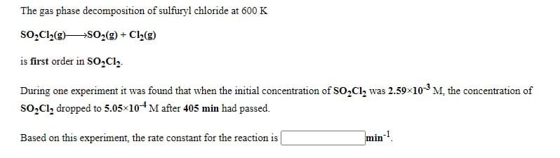 The gas phase decomposition of sulfuryl chloride at 600 K
so̟Cl(e)SO,(g) + Cl,(g)
is first order in SO,Cl,.
During one experiment it was found that when the initial concentration of SO,Cl, was 2.59x103 M, the concentration of
so,Cl, dropped to 5.05×104M after 405 min had passed.
Based on this experiment, the rate constant for the reaction is
min!.
