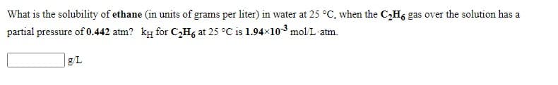 What is the solubility of ethane (in units of grams per liter) in water at 25 °C, when the C,H6 gas over the solution has a
partial pressure of 0.442 atm? ky for C,H, at 25 °C is 1.94×103 mol/L-atm.
