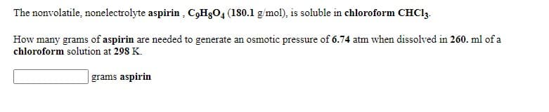 The nonvolatile, nonelectrolyte aspirin , C3H3O4 (180.1 g/mol), is soluble in chloroform CHC13.
How many grams of aspirin are needed to generate an osmotic pressure of 6.74 atm when dissolved in 260. ml of a
chloroform solution at 298 K.
grams aspirin
